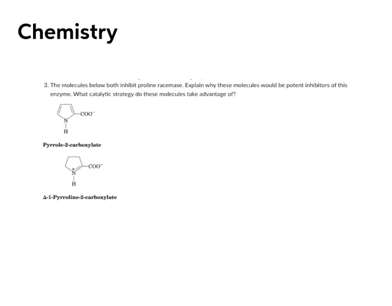 Chemistry
3. The molecules below both inhibit proline racemase. Explain why these molecules would be potent inhibitors of this
enzyme. What catalytic strategy do these molecules take advantage of?
CO0
Pyrrole-2-carboxylate
-Co-
4-1-Pyrroline-2-carboxylate
