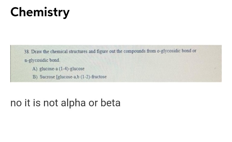 Chemistry
38. Draw the chemical structures and figure out the compounds from o-glycosidic bond or
n-glycosidic bond.
A) glucose-a (1-4)-glucose
B) Sucrose [glucose-a,b (1-2)-fructose
no it is not alpha or beta
