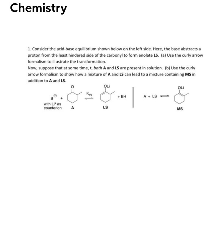 Chemistry
1. Consider the acid-base equilibrium shown below on the left side. Here, the base abstracts a
proton from the least hindered side of the carbonyl to form enolate LS. (a) Use the curly arrow
formalism to illustrate the transformation.
Now, suppose that at some time, t, both A and LS are present in solution. (b) Use the curly
arrow formalism to show how a mixture of A and LS can lead to a mixture containing MS in
addition to A and LS.
OLi
OLi
Kea
+ BH
A + LS -
with Li' as
counterion
A
LS
MS
