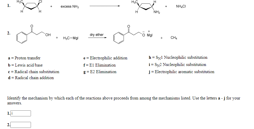 H3C
1.
H3C
excess NH3
NH,CI
NH2
он
dry ether
Mgl
H3C-Mgl
CH4
+
h = Syl Nucleophilic substitution
i = Sx2 Nucleophilic substitution
j = Electrophilic aromatic substitution
a = Proton transfer
e = Electrophilic addition
b = Lewis acid/base
f= E1 Elimination
c = Radical chain substitution
g = E2 Elimination
d = Radical chain addition
Identify the mechanism by which each of the reactions above proceeds from among the mechanisms listed. Use the letters a - j for your
answers.
1.i
2.
2.
