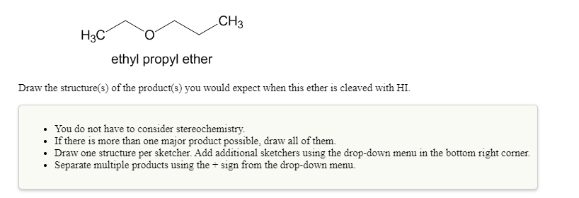 CH3
H3C
ethyl propyl ether
Draw the structure(s) of the product(s) you would expect when this ether is cleaved with HI.
• You do not have to consider stereochemistry.
• If there is more than one major product possible, draw all of them.
• Draw one structure per sketcher. Add additional sketchers using the drop-down menu in the bottom right corner.
Separate multiple products using the + sign from the drop-down menu.
