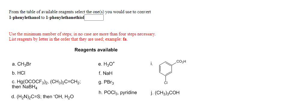 From the table of available reagents select the one(s) you would use to convert
1-phenylethanol to l-phenylethanethiol
Use the minimum number of steps; in no case are more than four steps necessary.
List reagents by letter in the order that they are used; example: fa.
Reagents available
.CO3H
a. CH3B.
e. H30*
i.
b. HCI
f. NaH
c. Hg(OCOCF3)2, (CH3)2C=CH2;
then NABH4
g. PBR3
h. POCI3, pyridine
j. (CH3)3COH
d. (H2N)2C=S; then "OH, H2O
