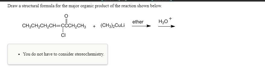 Draw a structural formula for the major organic product of the reaction shown below.
+
H30
ether
CH3CH2CH2CH=ÇCCH2CH3
+ (CH3)2CuLi
CI
• You do not have to consider stereochemistry.
