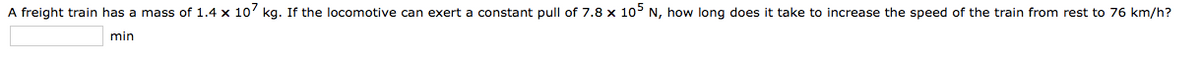 A freight train has a mass of 1.4 x 10' kg. If the locomotive can exert a constant pull of 7.8 x 10° N, how long does it take to increase the speed of the train from rest to 76 km/h?
min
