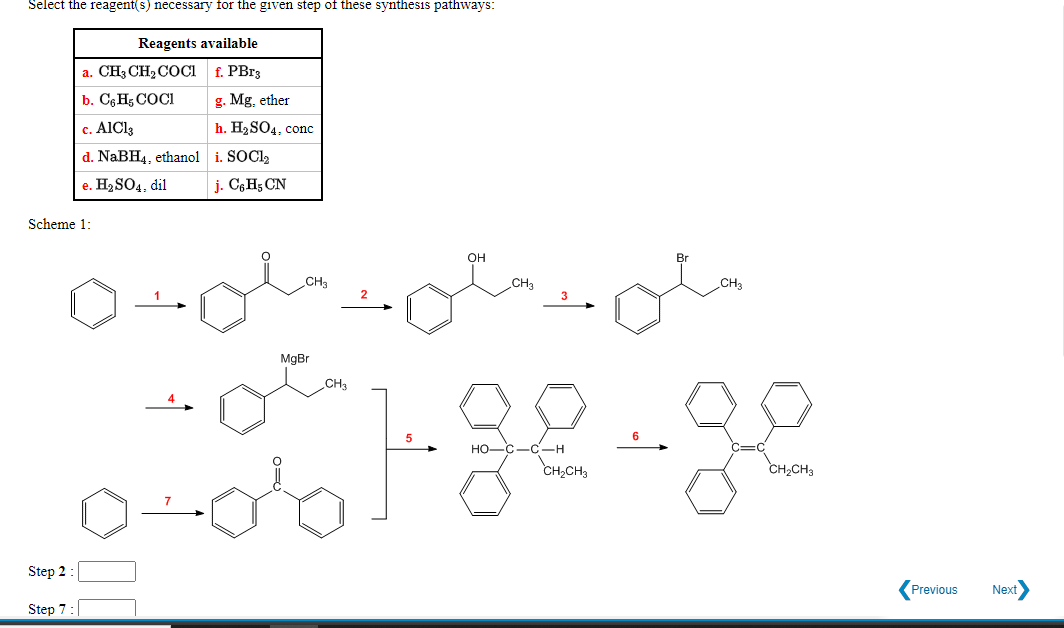 Select the reagent(s) necessary for the given step of these synthesis pathways:
Reagents available
a. CH3 CH2COCi f. PB13
b. C6H5 COCI
g. Mg. ether
c. AIC13
h. H2SO4, conc
d. NaBH4, ethanol i. SOCI,
e. H2 SO4, dil
j. C6H5 CN
Scheme 1:
он
CH3
CHa
CH3
MgBr
CH3
Но-
-C-H
CH,CH3
CH2CH3
Step 2:
Previous
Next
Step 7:
