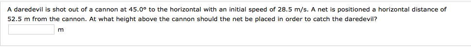 A daredevil is shot out of a cannon at 45.0° to the horizontal with an initial speed of 28.5 m/s. A net is positioned a horizontal distance of
52.5 m from the cannon. At what height above the cannon should the net be placed in order to catch the daredevil?
m
