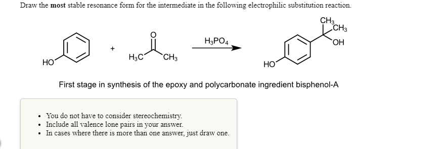 Draw the most stable resonance form for the intermediate in the following electrophilic substitution reaction.
CH3
CH3
H3PO4
HO,
+
H3C
CH3
HO
HO
First stage in synthesis of the epoxy and polycarbonate ingredient bisphenol-A
You do not have to consider stereochemistry.
Include all valence lone pairs in your answer.
In cases where there is more than one answer, just draw one.
