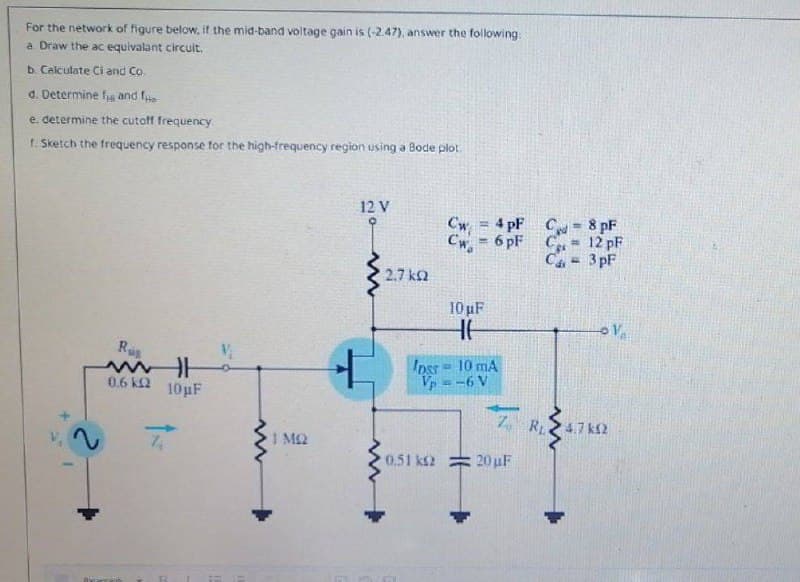 For the network of figure below, if the mid-band voltage gain is (-2.47), answer the following:
a. Draw the ac equivalant circulit.
b. Calculate Ci and Co.
d. Determine f and fe
e. determine the cutoff frequency
1. Sketch the frequency response for the high-frequency region using a Bode plot.
12 V
Cw = 4 pF
Cw = 6 pF
C= 8 pF
!!
C
12 pF
%3!
Ca = 3 pF
2.7 ka
10 uF
Ras
Ipss= 10 mA
Vp
-6 V
0.6 k2
10µF
Z, R247 kN
I M2
0.51 ks2 = 20 uF
