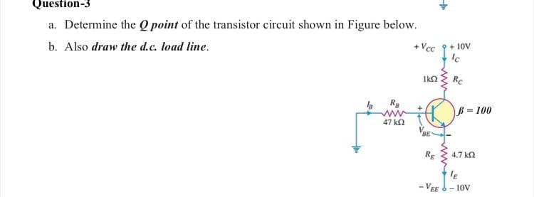 Question-3
a. Determine the Q point of the transistor circuit shown in Figure below.
b. Also draw the d.c. load line.
+ Vcc
+ 1ov
1k2
Rc
ß = 100
47 k2
VBE
RE
4,7 ka
- VEE 6- 10V
