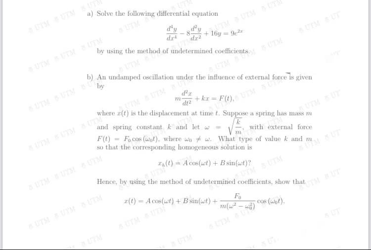 (t) = A cos(wt) + B sin(wt)?
a) Solve the following differential equation
6UTM UTM UTM
UT
5 UTM
d'y
d.r
aTMUTM 5 UTE
dr2
+ 16y = 9e2
aUTM UTM UTM
UTM
UTM
b) An undamped oscillation
5 UTMUT
by
UTM UTM U
UTM
is the displacement at time t. Suppose a spring has mass m
+ kr =
di2
and spring constant k and let w
5UTMUTM S UTM
F(t) = Fo cos (wot), where wo # w. What type of value k and m.
so that the corresponding homogeneous solution is
UTM UT
with external force
m
5 UTM UTM UTM
Hence, by using the method of undetermined coefficients, show that
UM UT
x(t) = A cos(wt) +B sin(wt) +
UTM UTM
UTM UTM UTM
Fo
UTM UTM
TM UT
cos (unt).
a UTM
UTMU
aUTM
UT
