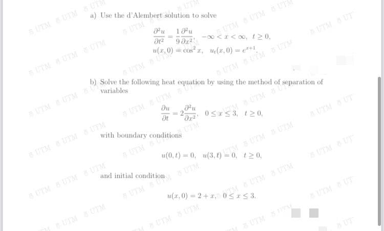 u(x,0) = 2+ x, 0< <3.
6 UTM UTM 6 UT
a) Use the d'Alembert solution to solve
UT
5 UTM
u
UTM UTM UTA
-00 < < 00, t 20,
18u
5 UTM UTM UTM
= Cos² r, u(r,0) = e**1.
COS
b) Solve the following heat equation by using the method of separation of
UTM UTM
UTM UT
variables
UTM UTM
UTM UTM UTM
5 UTM S UTM
du
u
3 2-
with boundary conditions
UTM UTM G UTM
M S UTM 8 U
UTM
UTM
aUTM UT
UTM BUTM UTM
and initial
120,
UTM UT
SUTM UTM
UTM UTM
UTM UTM
UTM UT
UTM Sy
UT
