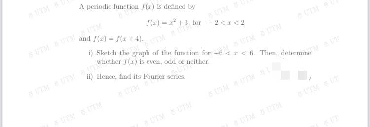 A periodic function f(x) is defined by
UTM
UTM UTM UTM
and f(r) = f(x + 4).
f(r) = 1 +3 for - 2 <r < 2
i) Sketch the graph of the function for -6 < r < 6. Then, determine
UTM UT
whether f(r) is even, odd or neither.
UTM
ii) Hence, find its Fourier series.
6 UTM
UTMUTM UTM
MUTM UTM
8 UTM
UTM 6 UTM
UT
S UTM UTMA
UTM UTM
UTM UT
UTM UTM
UT
