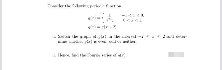 Consider the following periodic function
-1 <r < 0,
0 <r<1,
g(r) :
g(x) = g(x + 2).
i. Sketch the graph of g(r) in the interval -2 < r < 2 and deter-
mine whether g(r) is even, odd or neither.
ii. Hence, find the Fourier series of g().
