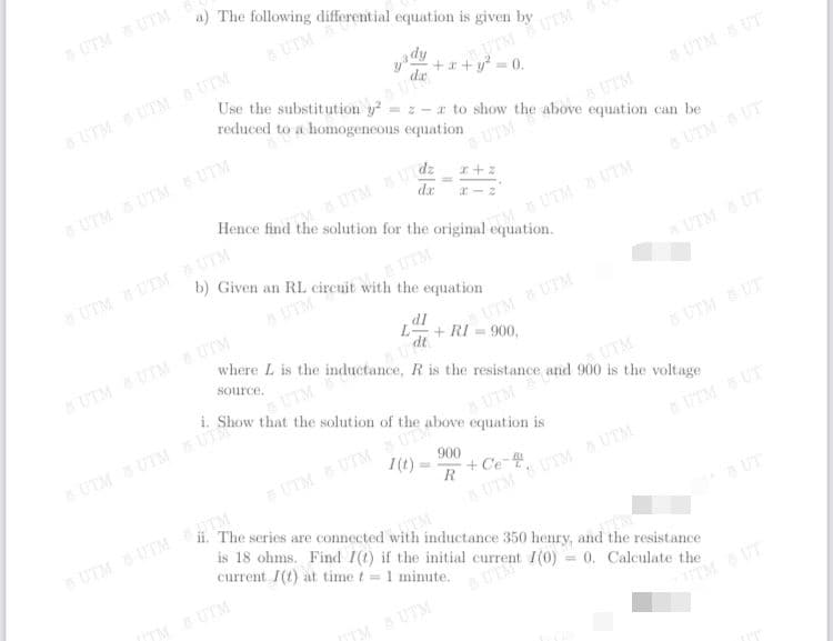 rent I(0) = 0. Calculate the
UTM S UTM
a) The following differential equation is given by
UTM
UTMUTM
+x + y = 0.
UTM S UTM UTM
Use the substitution y = z - a to show the above equation can be
reduced to a homogeneous equation
UTM S UT
UTM
UTM UTM UTM
6 UTM
dz
dr
M&UTMU
Hence find the solution for the original equation.
UTM UT
UTM UTM UTM
b) Given an RL circuit with the equation
M UTM UTM
UTM
aUTM
UTM UT
where L is the inductance, R is the resistance and 900 is the voltage
dl
L+ RI = 900,
dt
UTMUTM UTM
UTMUTM
source.
i. Show that the solution of the above equation is
UTM
UTM UT
UTM
UTM S UTM UT
UTM
UTM
UTM UTM
900
I(t)
UTM S UT
UTM UTM UTM
The series are connected with inductance 350 henry, and the resistance
R
+ Ce
UTM UTM TM
is 18 ohms. Find I(t) if the initial
TM
current /(t) at time t 1 minute.
a UT
TM UTM
TMUTM
TMUT
