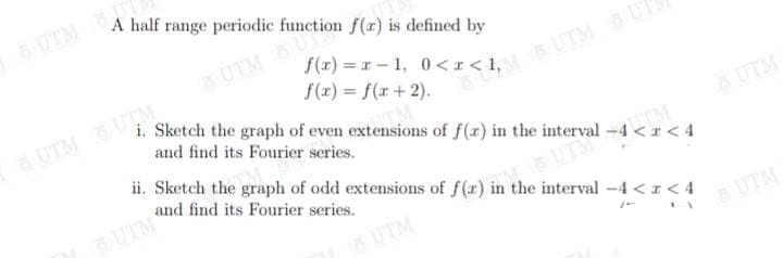 A half range periodic function f(r) is defined by
UTM
UTMU
f(r) = r - 1, 0<r< 1,
f(r) = f(r+ 2).
i. Sketch the graph of even extensions of f(r) in the interval -4 <r < 4
UTM UTM
and find its Fourier series.
ii. Sketch the graph of odd extensions of f(r) in the interval -4 < z< 4
UTM
and find its Fourier series.
UTM
UTM
UTM
