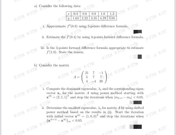 a) Consider the following data:
UTM UTM
& UTM
x 0.4
UT
0.6
0.8
y 1.63 2.22 3.35 4.79 5.05
1.0
27UTM UTM
ii. Estimate the f' (0.4) by using 3-points forward difference formula.
SUTM
UTM UT
UTM
UTMUTM
f'(1.0). State the reason.
UTM
b) Consider the matrix
d UTM UT
UTM UTM
6 UTM UTM UTM
21
AUT
A =
-1
5
4
i. Compute the dominant eigenvalue, A1 and the corresponding eigen-
5UTM UTM UTM
TM &UTM 5 UT
vector x1 for the matrix A using power method starting with
x = (1,1,1)" and stop the iterations when |m41-m| < 0.05.
UTM &UT
UTM
ii. Determine the smallest eigenvalue, A, for matrix A by using shifted
& UTMUTM UTM
UTM
power method based on the results in (i). Start the iteration
UTM UT
- X'
%3D
UTM UTM UTM
UTM UT
UTM UT
