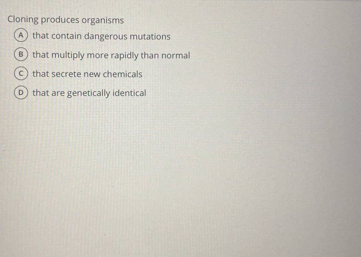 Cloning produces organisms
A that contain dangerous mutations
B that multiply more rapidly than normal
C) that secrete new chemicals
that are genetically identical
