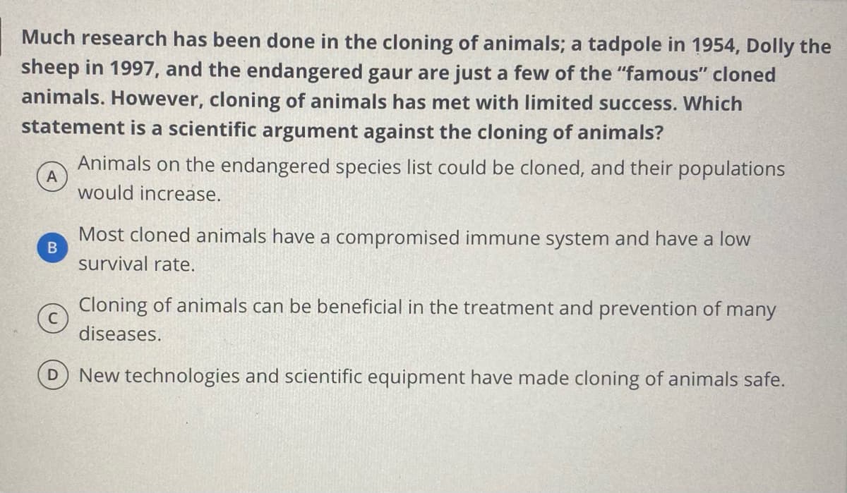 Much research has been done in the cloning of animals; a tadpole in 1954, Dolly the
sheep in 1997, and the endangered gaur are just a few of the "famous" cloned
animals. However, cloning of animals has met with limited success. Which
statement is a scientific argument against the cloning of animals?
Animals on the endangered species list could be cloned, and their populations
A
would increase.
Most cloned animals have a compromised immune system and have a low
survival rate.
Cloning of animals can be beneficial in the treatment and prevention of many
diseases.
New technologies and scientific equipment have made cloning of animals safe.
