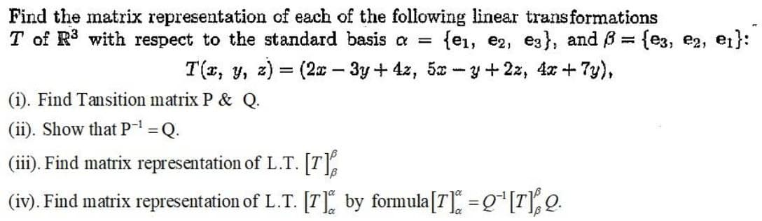 Find the matrix representation of each of the following linear transformations
T of R3 with respect to the standard basis a =
{e1, e2, e3}, and B = {e3, e2,
ei}:
%3D
T(x, y, z) = (2x – 3y + 4z, 5x - y+ 2z, 4x + 7y),
(i). Find Tansition matrix P & Q.
(ii). Show that P=Q.
(iii). Find matrix representation of L.T. [T
(iv). Find matrix representation of L.T. [T], by formula[T] = g*[T], Q.
