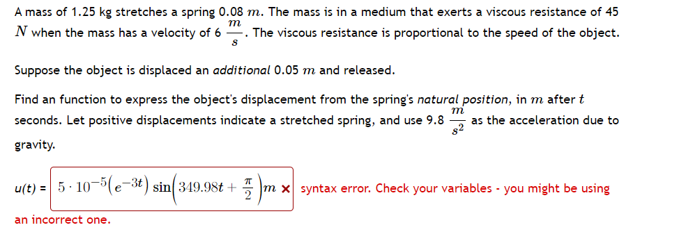### Spring-Mass-Damper System Analysis

#### Problem Description
A mass of \( 1.25 \, \text{kg} \) stretches a spring \( 0.08 \, \text{m} \). The mass is in a medium that exerts a viscous resistance of \( 45 \, \text{N} \) when the mass has a velocity of \( 6 \, \frac{\text{m}}{\text{s}} \). The viscous resistance is proportional to the speed of the object.

Suppose the object is displaced an **additional** \( 0.05 \, \text{m} \) and released.

#### Objective
Find a function to express the object's displacement from the spring's **natural position**, in meters, after \( t \) seconds. Let positive displacements indicate a stretched spring, and use \( 9.8 \, \frac{\text{m}}{\text{s}^2} \) as the acceleration due to gravity.

#### Solution Attempt

The attempt to derive the displacement function resulted in the following:
\[ 
u(t) = 5 \cdot 10^{-5} (e^{-3t}) \sin \left( 349.98t + \frac{\pi}{2} \right) \, \text{m}
\]
However, this equation contains a **syntax error**. There might be an incorrect variable or a miswritten expression. Please double-check the formula, variables, and their corresponding values to ensure accuracy.
