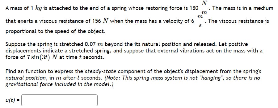 ### Spring-Mass System with Damping and External Vibrations

#### Problem Description

A mass of \( 1 \, \text{kg} \) is attached to the end of a spring whose restoring force is \( 180 \, \frac{N}{m} \). The mass is in a medium that exerts a viscous resistance of \( 156 \, N \) when the mass has a velocity of \( 6 \, \frac{m}{s} \). The viscous resistance is proportional to the speed of the object.

Suppose the spring is stretched \( 0.07 \, \text{m} \) beyond its natural position and released. Let positive displacements indicate a stretched spring, and suppose that external vibrations act on the mass with a force of \( 7 \sin(3t) \, N \) at time \( t \) seconds.

#### Objective

Find a function to express the *steady-state component* of the object's displacement from the spring's natural position, in meters, after \( t \) seconds.

**Note:** This spring-mass system is not "hanging," so there is no gravitational force included in the model.

\[ u(t) = \boxed{\ \ \ \ \ \ \ \ \ \ \ \ \ \ \ \ \ \ \ \ \ } \]