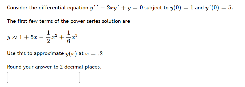 Consider the differential equation y'’ – 2xy' + y = 0 subject to y(0) = 1 and y' (0) = 5.
The first few terms of the power series solution are
1
-x2 +
2
1
y x 1 + 5x
6
Use this to approximate y(x) at x = .2
Round your answer to 2 decimal places.

