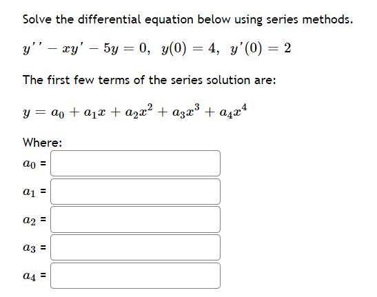 Solve the differential equation below using series methods.
у'' — гу' — 5у — 0, у(0) — 4, у'(0) — 2
%3D
The first few terms of the series solution are:
y = ao + a1x + azx² + a3x³ + a4x*
Where:
ao =
a1 =
a2 =
az =
a4 =
