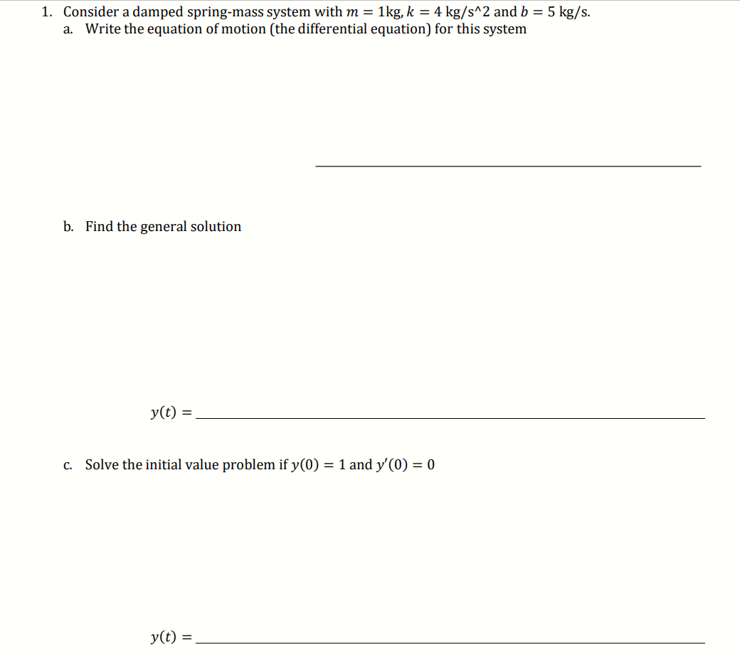 1. Consider a damped spring-mass system with m = 1kg, k = 4 kg/s^2 and b = 5 kg/s.
a. Write the equation of motion (the differential equation) for this system
b. Find the general solution
y(t)
c. Solve the initial value problem if y(0) = 1 and y'(0) = 0
y(t)
