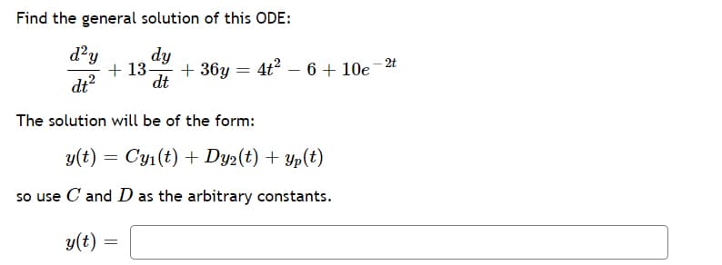 ### Solving Second-Order Ordinary Differential Equations (ODEs)

**Problem Statement:**

Find the general solution of this ODE:

\[
\frac{d^2y}{dt^2} + 13\frac{dy}{dt} + 36y = 4t^2 - 6 + 10e^{-2t}
\]

**Solution:**

The solution will be of the form:

\[
y(t) = C y_1(t) + D y_2(t) + y_p(t)
\]

where \( y_1(t) \) and \( y_2(t) \) are the solutions to the homogeneous equation, and \( y_p(t) \) is a particular solution to the non-homogeneous equation.

So use \( C \) and \( D \) as the arbitrary constants.

The general solution for \( y(t) \) is:

\[
y(t) = \boxed{ \ \ }
\]

**Explanation:**

In these types of problems, we first solve the homogeneous differential equation:

\[
\frac{d^2y}{dt^2} + 13\frac{dy}{dt} + 36y = 0
\]

This will give us the complementary solution involving \( y_1(t) \) and \( y_2(t) \).

Then, we find a particular solution \( y_p(t) \) for the non-homogeneous part \( 4t^2 - 6 + 10e^{-2t} \).

Combining the complementary solution and the particular solution gives us the general solution.

**NOTE:**

In practice, solving each part requires additional steps, such as finding the roots of the characteristic equation for the complementary part and applying methods like undetermined coefficients or variation of parameters for the particular solution. This box is reserved for inputting the final general solution after completing those steps.