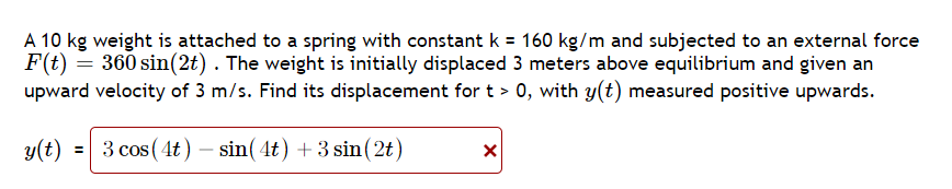 A 10 kg weight is attached to a spring with constant k = 160 kg/m and subjected to an external force
F(t) = 360 sin(2t). The weight is initially displaced 3 meters above equilibrium and given an
upward velocity of 3 m/s. Find its displacement for t > 0, with y(t) measured positive upwards.
y(t) = 3 cos (4t) - sin(4t) + 3 sin(2t)
X