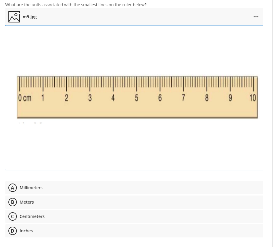 What are the units associated with the smallest lines on the ruler below?
W m9.jpg
...
O cm 1
3
4
5
7
8
10
(A) Millimeters
в) Meters
Centimeters
D Inches
2.
