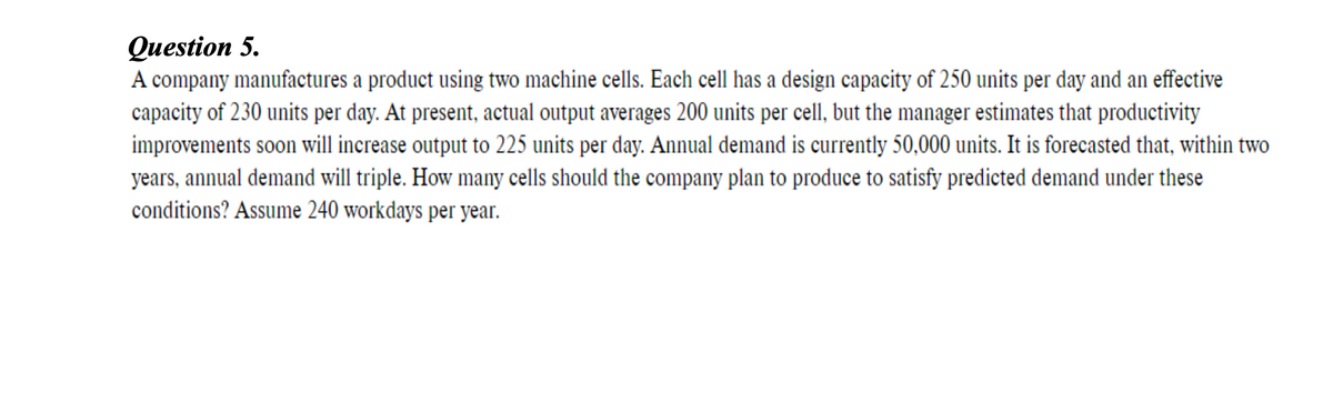 Question 5.
A company manufactures a product using two machine cells. Each cell has a design capacity of 250 units per day and an effective
capacity of 230 units per day. At present, actual output averages 200 units per cell, but the manager estimates that productivity
improvements soon will increase output to 225 units per day. Annual demand is currently 50,000 units. It is forecasted that, within two
years, annual demand will triple. How many cells should the company plan to produce to satisfy predicted demand under these
conditions? Assume 240 workdays per year.
