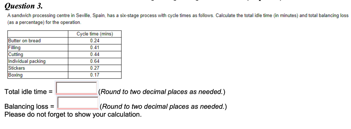 Question 3.
A sandwich processing centre in Seville, Spain, has a six-stage process with cycle times as follows. Calculate the total idle time (in minutes) and total balancing loss
(as a percentage) for the operation.
Cycle time (mins)
Butter on bread
Filling
Cutting
Individual packing
Stickers
|Вoxing
0.24
0.41
0.44
0.64
0.27
0.17
Total idle time =
(Round to two decimal places as needed.)
Balancing loss =
Please do not forget to show your calculation.
(Round to two decimal places as needed.)
