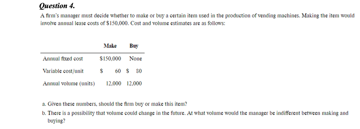 Question 4.
A firm's manager must decide whether to make or buy a certain item used in the production of vending machines. Making the item would
involve annual lease costs of $150,000. Cost and volume estimates are as follows:
Make
Buy
Annual fixed cost
$150,000
None
Variable cost/unit
60 $
80
Annual volume (units)
12,000 12,000
a. Given these numbers, should the firm buy or make this item?
b. There is a possibility that volume could change in the future. At what volume would the manager be indifferent between making and
buying?
