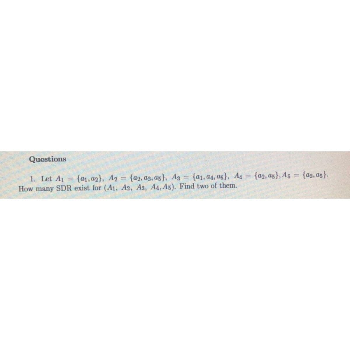 Questions
1. Let A1
How many SDR exist for (Aı, A2, A3, A4, As). Find two of them.
{a1, a2}, A2 = {a2, a3, a5}, Ag = {a1, a4, az}, A4 = {a2, as}, A5 = {a3, as}.
%3D
%3D
%3D
%3D
