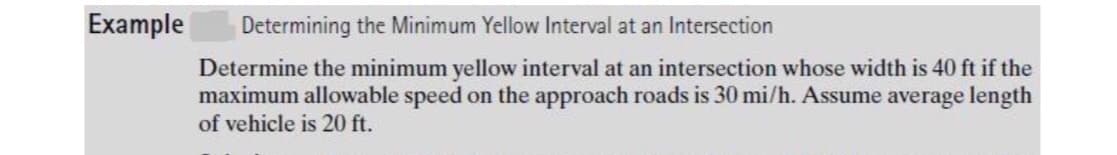 Example
Determining the Minimum Yellow Interval at an Intersection
Determine the minimum yellow interval at an intersection whose width is 40 ft if the
maximum allowable speed on the approach roads is 30 mi/h. Assume average length
of vehicle is 20 ft.
