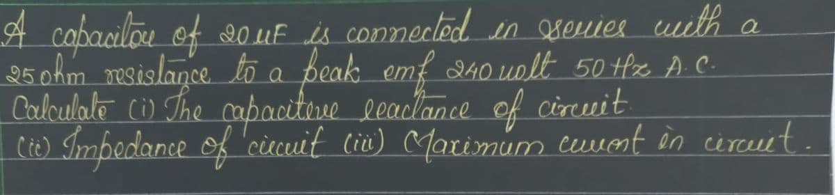 A copacilou of 20 μF is connected in series with a
25 ohm resistance to a beak emf 240 wolt 50 Hz A.C.
Calculate (1) The capacitive leactance of circuit.
[Cic) Impedance of circuit (in) (Maximum cuvent in circuit.