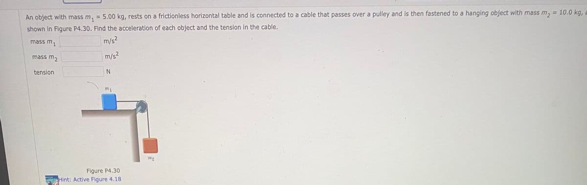 %3D
An object with mass m, = 5.00 kg, rests on a frictionless horizontal table and is connected to a cable that passes over a pulley and is then fastened to a hanging object with mass m, = 10.0 kg, a
shown in Figure P4.30. Find the acceleration of each object and the tension in the cable.
mass m1
m/s2
mass m2
m/s2
tenslon
IN2
Figure P4.30
Hint: Active Figure 4.18
