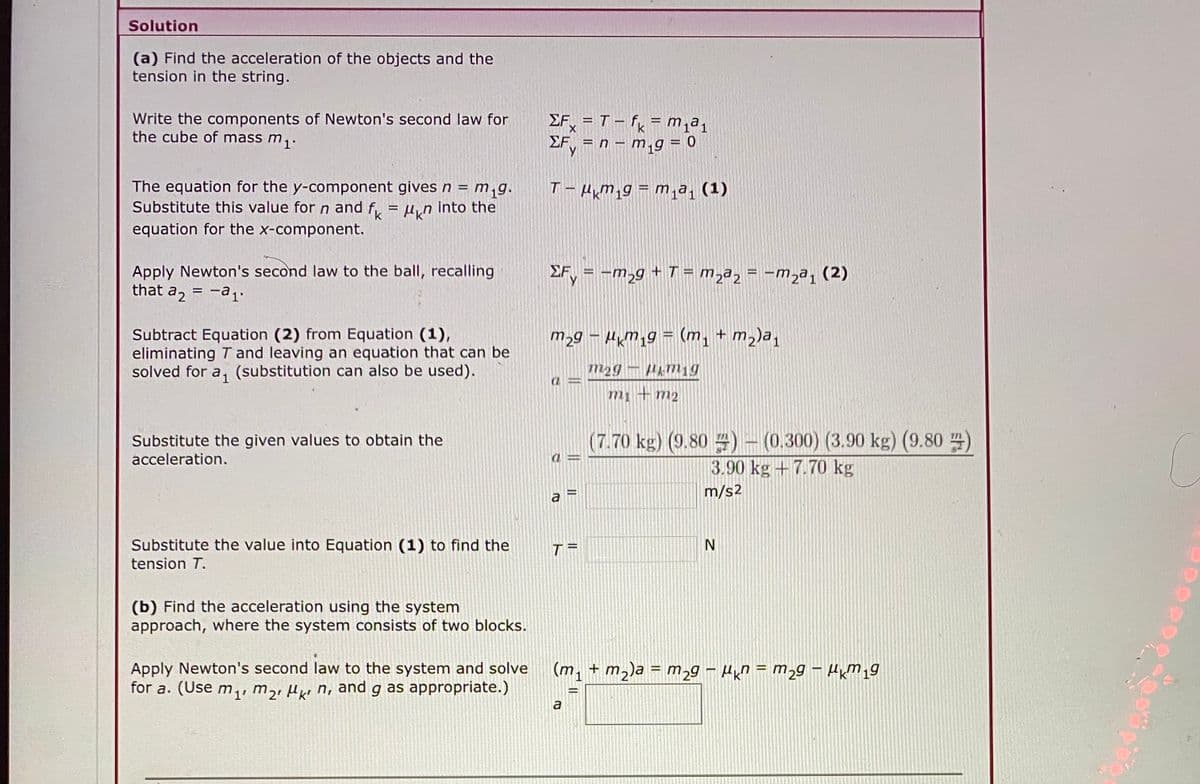 Solution
(a) Find the acceleration of the objects and the
tension in the string.
Write the components of Newton's second law for
the cube of mass m1.
EF, = T- f = m,a1
EF, = n – m,g = 0
%3D
The equation for the y-component givesn = m,g.
Substitute this value for n and f,
equation for the x-component.
T- HM,g = m1a (1)
Mkn into the
Apply Newton's second law to the ball, recalling
that a, = -a1.
EF, = -m,g + T = m,a, = -mza, (2)
Subtract Equation (2) from Equation (1),
eliminating T and leaving an equation that can be
solved for a, (substitution can also be used).
m2g – Hm19 = (m, + m2)a,
m1 + m2
Substitute the given values to obtain the
acceleration.
(7.70 kg) (9.80 )- (0.300) (3.90 kg) (9.80 )
3.90 kg + 7.70 kg
m/s2
a
Substitute the value into Equation (1) to find the
T =
tension T.
(b) Find the acceleration using the system
approach, where the system consists of two blocks.
Apply Newton's second law to the system and solve
for a. (Use m,, m,, µµ n, and g as appropriate.)
(m, + m2)a = m2g – Hn = m29 – HkM19
%3D
