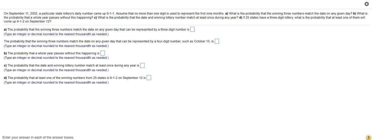 On September 11, 2002, a particular state lottery's daily number came up 9-1-1. Assume that no more than one digit is used to represent the first nine months. a) What is the probability that the winning three numbers match the date on any given day? b) What is
the probability that a whole year passes without this happening? c) What is the probability that the date and winning lottery number match at least once during any year? d) If 25 states have a three-digit lottery, what is the probability that at least one of them will
come up 9-1-2 on September 12?
a) The probability that the winning three numbers match the date on any given day that can be represented by a three-digit number is
(Type an integer or decimal rounded to the nearest thousandth as needed.)
The probability that the winning three numbers match the date on any given day that can be represented by a four-digit number, such as October 15, is
(Type an integer or decimal rounded to the nearest thousandth as needed.)
b) The probability that a whole year passes without this happening is
(Type an integer or decimal rounded to the nearest thousandth as needed.)
c) The probability that the date and winning lottery number match at least once during any year is
(Type an integer or decimal rounded to the nearest thousandth as needed.)
d) The probability that at least one of the winning numbers from 25 states is 9-1-2 on September 12 is
(Type an integer or decimal rounded to the nearest thousandth as needed.)
Enter your answer in each of the answer boxes.

