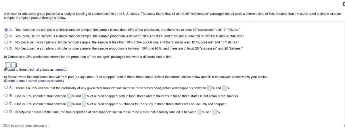 A consumer advocacy group published a study of labeling of seafood sold in three U.S. states. The study found that 13 of the 26 "red snapper" packages tested were a different kind of fish. Assume that the study used a simple random
sample. Complete parts a through c below.
O A. Yes, because the sample is a simple random sample, the sample is less than 10% of the population, and there are at least 10 "successes" and 10 "failures."
B. Yes, because the sample is a simple random sample, the sample proportion is between 10% and 90%, and there are at least 20 "successes" and 20 "failures."
O C. No, because the sample is a simple random sample, the sample is less than 10% of the population, and there are at least 10 "successes" and 10 "failures."
O D. No, because the sample is a simple random sample, the sample proportion is between 10% and 90%, and there are at least 20 "successes" and 20 "failures."
b) Construct a 95% confidence interval for the proportion of "red snapper" packages that were a different kind of fish.
(Round to three decimal places as needed.)
c) Explain what the confidence interval from part (b) says about "red snapper" sold in these three states. Select the correct choice below and fill in the answer boxes within your choice.
(Round to one decimal place as needed.)
O A. There is a 95% chance that the probability of any given "red snapper" sold in these three states being actual red snapper is between
% and
%.
B. One is 95% confident that between
% and
% of all "red snapper" sold in food stores and restaurants in these three states is not actually red snapper.
O C. One is 95% confident that between
% and
% of all "red snapper" purchased for the study in these three states was not actually red snapper.
D. Ninety-five percent of the time, the true proportion of "red snapper" sold in these three states that is falsely labeled is between
% and
%.
Click to select your answer(s).
