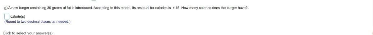 g) A new burger containing 39 grams of fat is introduced. According to this model, its residual for calories is + 15. How many calories does the burger have?
calorie(s)
(Round to two decimal places as needed.)
Click to select your answer(s).
