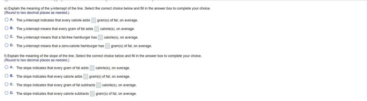 e) Explain the meaning of the y-intercept of the line. Select the correct choice below and fill in the answer box to complete your choice.
(Round to two decimal places as needed.)
O A. The y-intercept indicates that every calorie adds
gram(s) of fat, on average.
B. The y-intercept means that every gram of fat adds
calorie(s), on average.
O C. The y-intercept means that a fat-free hamburger has
calorie(s), on average.
D. The y-intercept means that a zero-calorie hamburger has
gram(s) of fat, on average.
f) Explain the meaning of the slope of the line. Select the correct choice below and fill in the answer box to complete your choice.
(Round to two decimal places as needed.)
A. The slope indicates that every gram of fat adds
calorie(s), on average.
B. The slope indicates that every calorie adds
gram(s) of fat, on average.
C. The slope indicates that every gram of fat subtracts
calorie(s), on average.
D. The slope indicates that every calorie subtracts
gram(s) of fat, on average.
