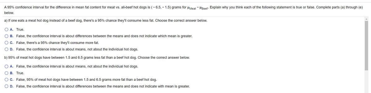 A 95% confidence interval for the difference in mean fat content for meat vs. all-beef hot dogs is (- 6.5, - 1.5) grams for uMeat - HReef: Explain why you think each of the following statement is true or false. Complete parts (a) through (e)
below.
a) If one eats a meat hot dog instead of a beef dog, there's a 95% chance they'll consume less fat. Choose the correct answer below.
O A. True.
O B. False, the confidence interval is about differences between the means and does not indicate which mean is greater.
OC. False, there's a 95% chance they'll consume more fat.
D. False, the confidence interval is about means, not about the individual hot dogs.
b) 95% of meat hot dogs have between 1.5 and 6.5 grams less fat than a beef hot dog. Choose the correct answer below.
O A. False, the confidence interval is about means, not about the individual hot dogs.
O B. True.
C. False, 95% of meat hot dogs have between 1.5 and 6.5 grams more fat than a beef hot dog.
D. False, the confidence interval is about differences between the means and does not indicate with mean is greater.
O O O O
