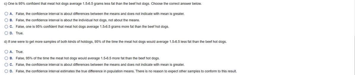 c) One is 95% confident that meat hot dogs average 1.5-6.5 grams less fat than the beef hot dogs. Choose the correct answer below.
A. False, the confidence interval is about differences between the means and does not indicate with mean is greater.
O B. False, the confidence interval is about the individual hot dogs, not about the means.
O C. False, one is 95% confident that meat hot dogs average 1.5-6.5 grams more fat than the beef hot dogs.
D. True.
d) If one were to get more samples of both kinds of hotdogs, 95% of the time the meat hot dogs would average 1.5-6.5 less fat than the beef hot dogs.
O A. True.
B. False, 95% of the time the meat hot dogs would average 1.5-6.5 more fat than the beef hot dogs.
C. False, the confidence interval is about differences between the means and does not indicate with mean is greater.
D. False, the confidence interval estimates the true difference in population means. There is no reason to expect other samples to conform to this result.
