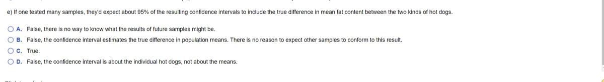 e) If one tested many samples, they'd expect about 95% of the resulting confidence intervals to include the true difference in mean fat content between the two kinds of hot dogs.
O A. False, there is no way to know what the results of future samples might be.
O B. False, the confidence interval estimates the true difference in population means. There is no reason to expect other samples to conform to this result.
C. True.
D. False, the confidence interval is about the individual hot dogs, not about the means.
