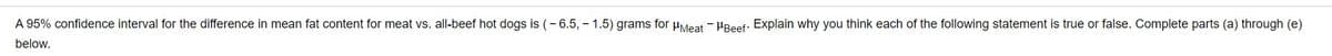 A 95% confidence interval for the difference in mean fat content for meat vs. all-beef hot dogs is (- 6.5, - 1.5) grams for µMeat - HBeef: Explain why you think each of the following statement is true or false. Complete parts (a) through (e)
below.
