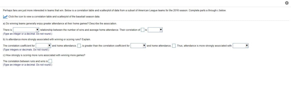 Perhaps fans are just more interested in teams that win. Below is a correlation table and scatterplot of data from a subset of American League teams for the 2016 season. Complete parts a through c below.
W Click the icon to view a correlation table and scatterplot of the baseball season data.
a) Do winning teams generally enjoy greater attendance at their home games? Describe the association.
There is
V relationship between the number of wins and average home attendance. Their correlation of
is
(Type an integer or a decimal. Do not round.)
b) Is attendance more strongly associated with winning or scoring runs? Explain.
The correlation coefficient for
V and home attendance,
is greater than the correlation coefficient for
V and home attendance,
Thus, attendance is more strongly associated with
(Type integers or decimals. Do not round.)
c) How strongly is scoring more runs associated with winning more games?
The correlation between runs and wins is.
(Type an integer or a decimal. Do not round.)
