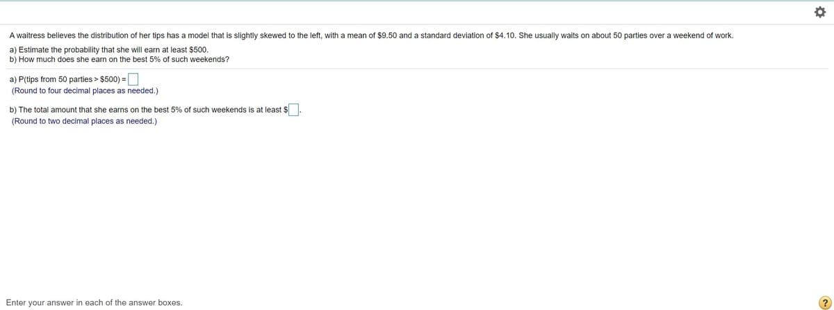 A waitress believes the distribution of her tips has a model that is slightly skewed to the left, with a mean of $9.50 and a standard deviation of $4.10. She usually waits on about 50 parties over a weekend of work.
a) Estimate the probability that she will earn at least $500.
b) How much does she earn on the best 5% of such weekends?
a) P(tips from 50 parties > $500) =|
(Round to four decimal places as needed.)
b) The total amount that she earns on the best 5% of such weekends is at least $
(Round to two decimal places as needed.)
Enter your answer in each of the answer boxes.
