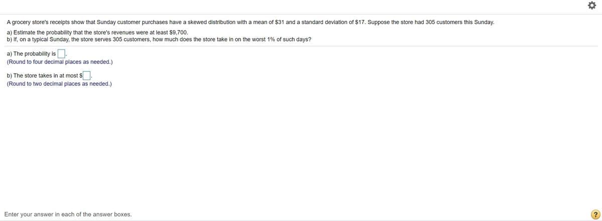 A grocery store's receipts show that Sunday customer purchases have a skewed distribution with a mean of $31 and a standard deviation of $17. Suppose the store had 305 customers this Sunday.
a) Estimate the probability that the store's revenues were at least $9,700.
b) If, on a typical Sunday, the store serves 305 customers, how much does the store take in on the worst 1% of such days?
a) The probability is.
(Round to four decimal places as needed.)
b) The store takes in at most $.
(Round to two decimal places as needed.)
Enter your answer in each of the answer boxes.
